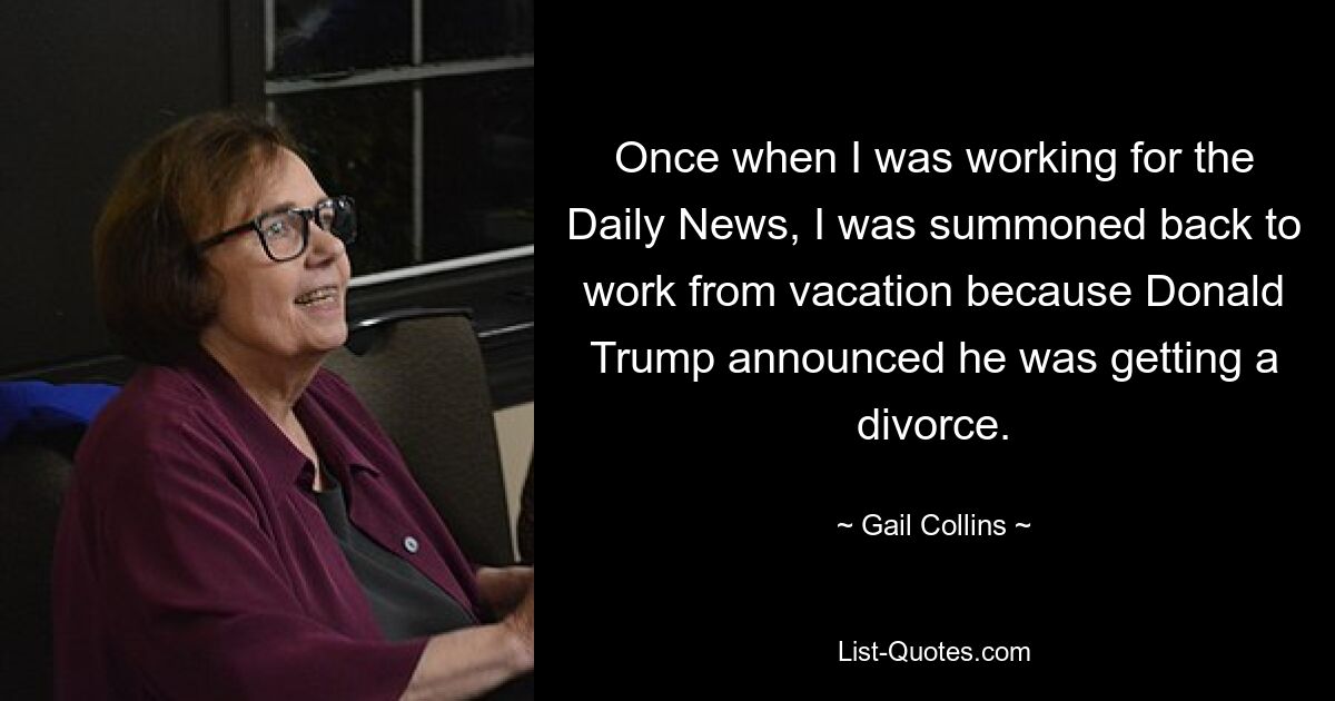 Als ich einmal für die Daily News arbeitete, wurde ich aus dem Urlaub zurück zur Arbeit gerufen, weil Donald Trump seine Scheidung angekündigt hatte. — © Gail Collins