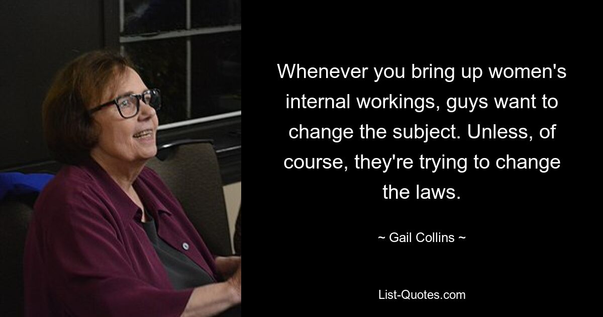 Whenever you bring up women's internal workings, guys want to change the subject. Unless, of course, they're trying to change the laws. — © Gail Collins