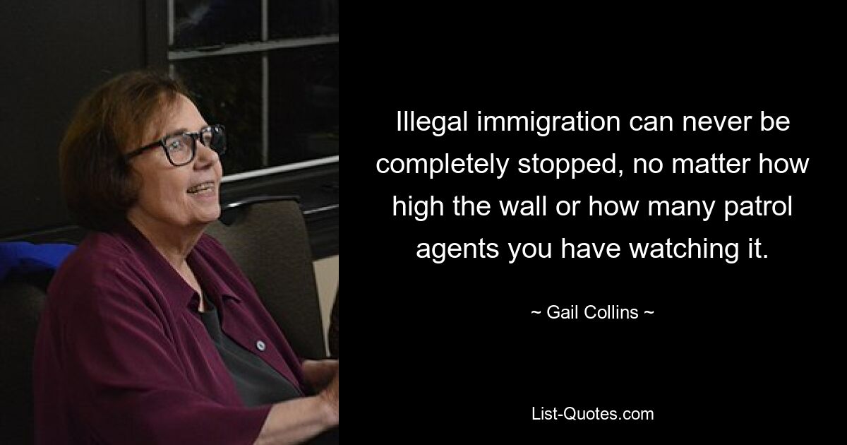 Illegal immigration can never be completely stopped, no matter how high the wall or how many patrol agents you have watching it. — © Gail Collins