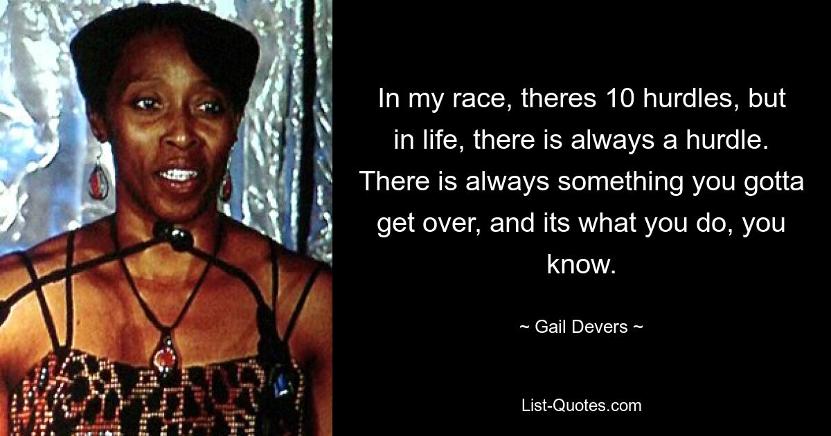 In my race, theres 10 hurdles, but in life, there is always a hurdle. There is always something you gotta get over, and its what you do, you know. — © Gail Devers