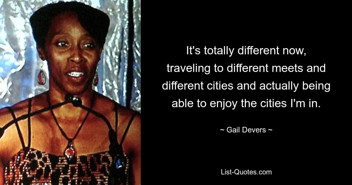 It's totally different now, traveling to different meets and different cities and actually being able to enjoy the cities I'm in. — © Gail Devers