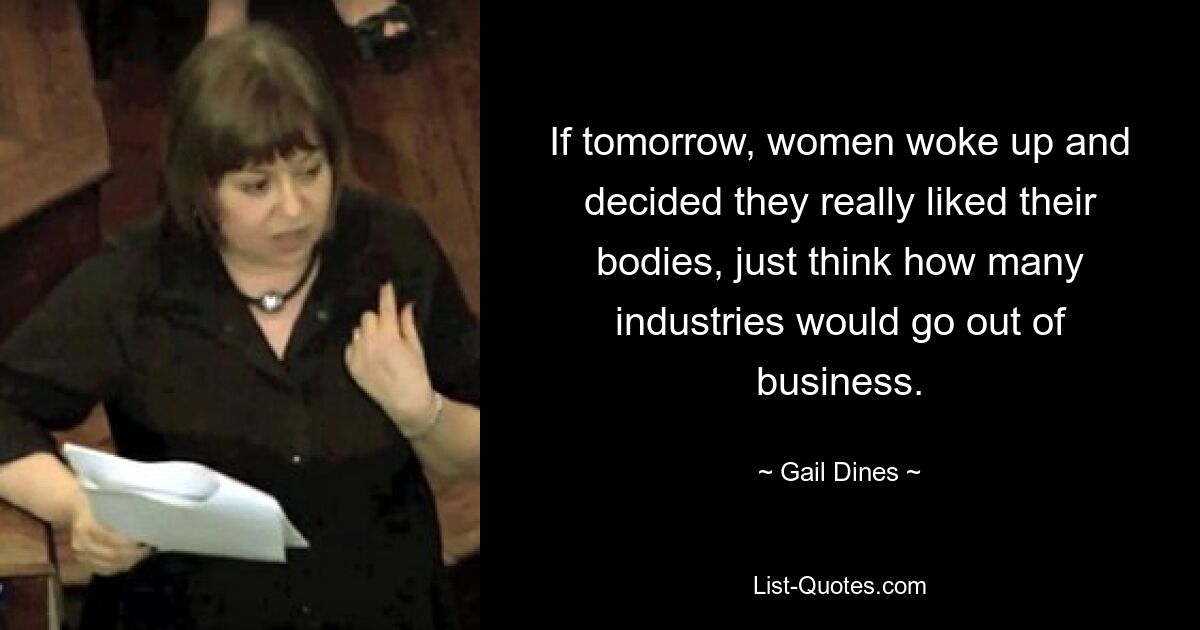 If tomorrow, women woke up and decided they really liked their bodies, just think how many industries would go out of business. — © Gail Dines