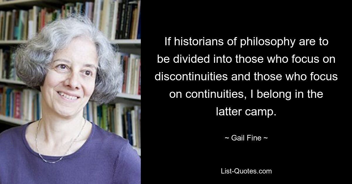 If historians of philosophy are to be divided into those who focus on discontinuities and those who focus on continuities, I belong in the latter camp. — © Gail Fine