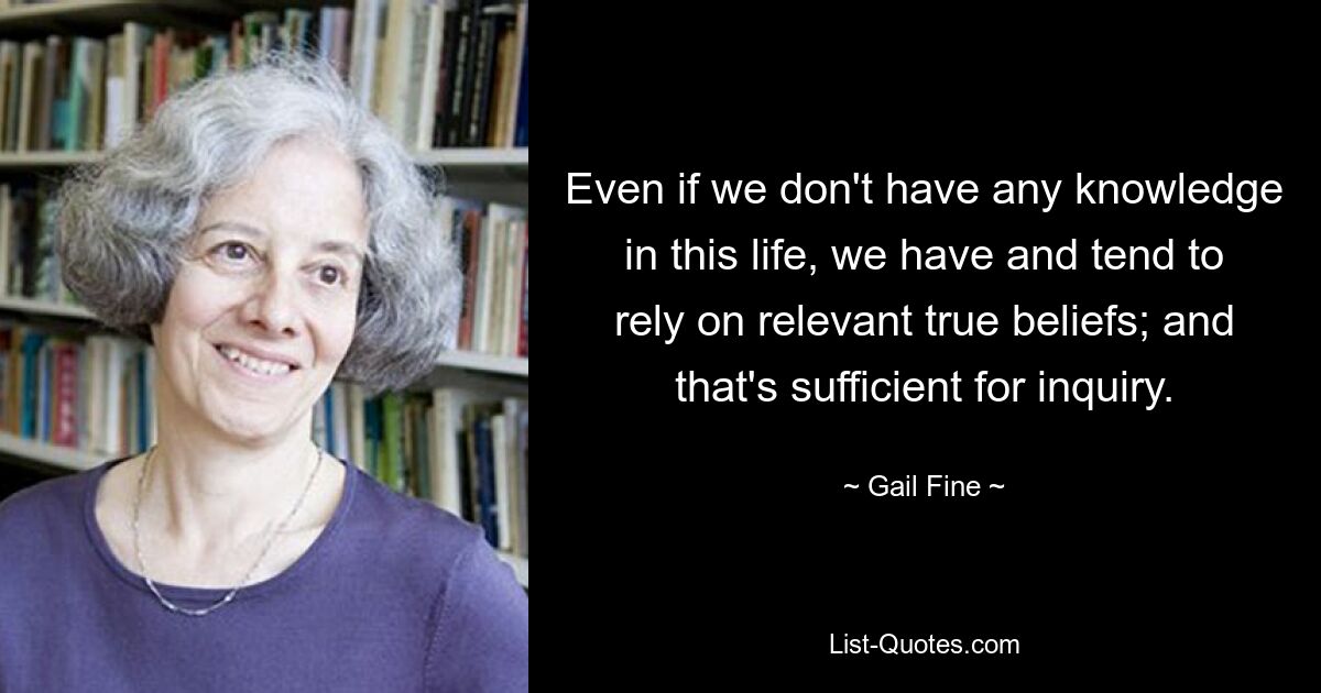 Even if we don't have any knowledge in this life, we have and tend to rely on relevant true beliefs; and that's sufficient for inquiry. — © Gail Fine