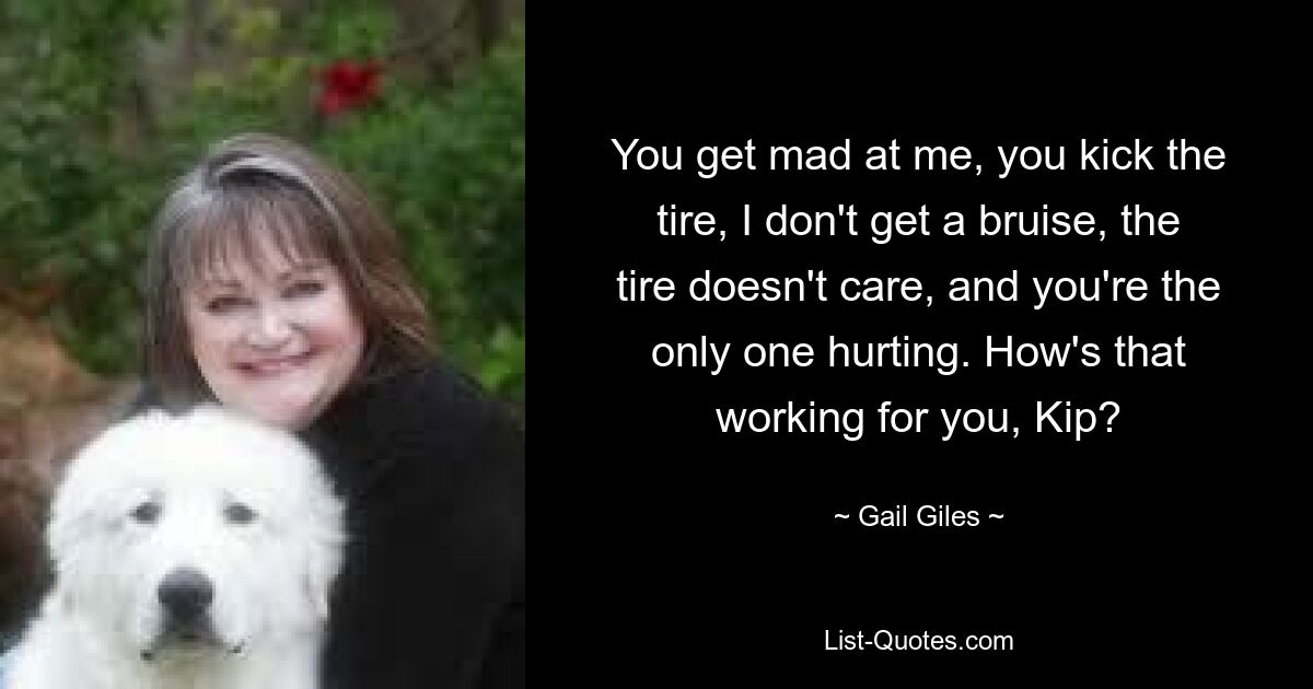 You get mad at me, you kick the tire, I don't get a bruise, the tire doesn't care, and you're the only one hurting. How's that working for you, Kip? — © Gail Giles