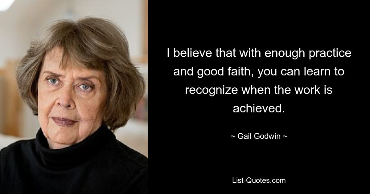 I believe that with enough practice and good faith, you can learn to recognize when the work is achieved. — © Gail Godwin