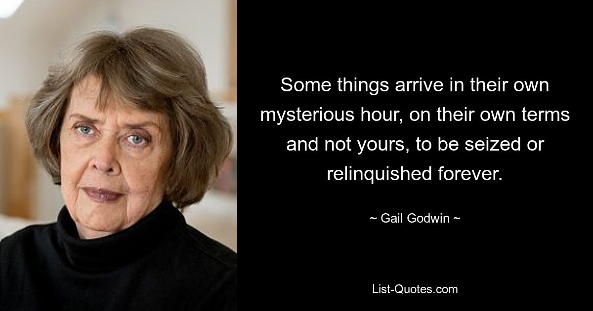 Some things arrive in their own mysterious hour, on their own terms and not yours, to be seized or relinquished forever. — © Gail Godwin