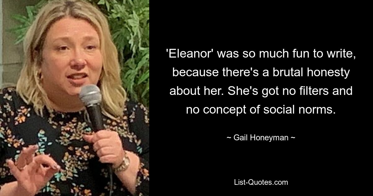 'Eleanor' was so much fun to write, because there's a brutal honesty about her. She's got no filters and no concept of social norms. — © Gail Honeyman