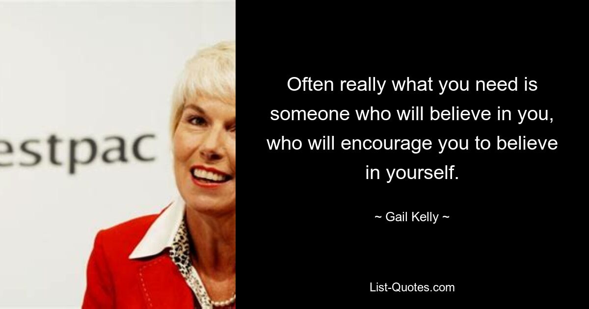 Often really what you need is someone who will believe in you, who will encourage you to believe in yourself. — © Gail Kelly