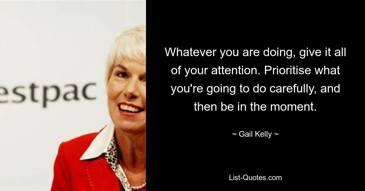 Whatever you are doing, give it all of your attention. Prioritise what you're going to do carefully, and then be in the moment. — © Gail Kelly