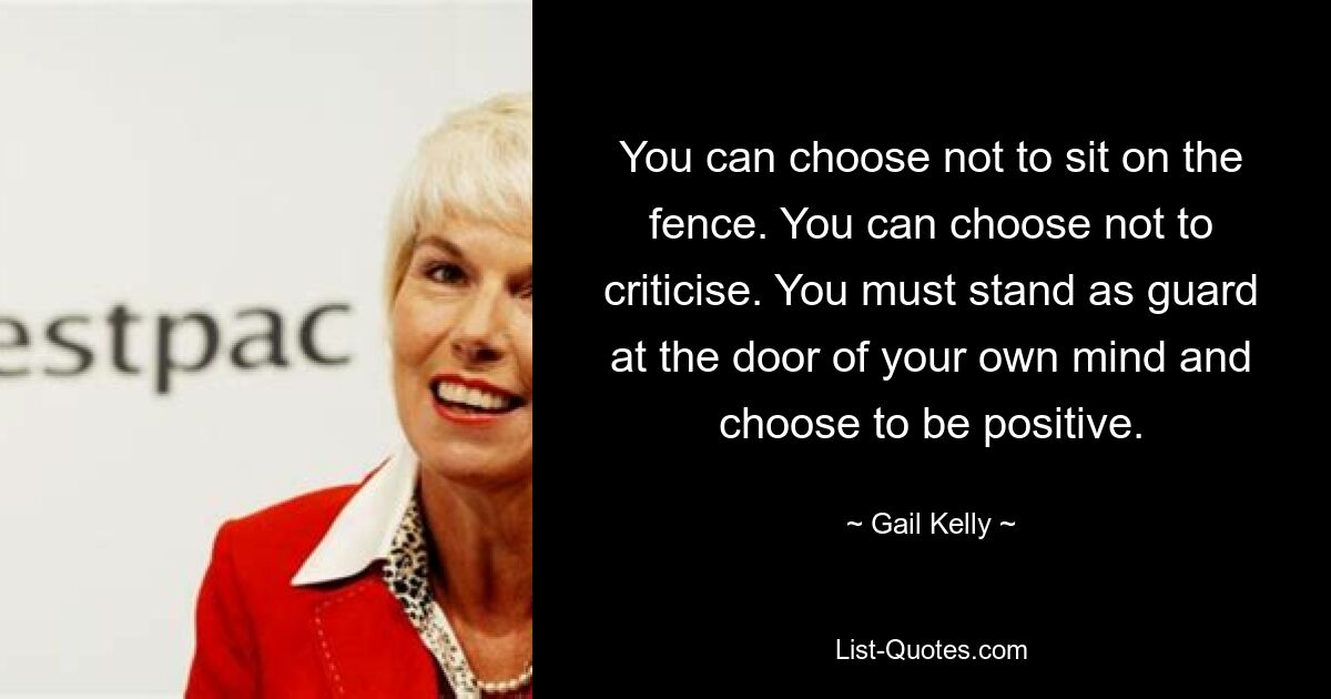 You can choose not to sit on the fence. You can choose not to criticise. You must stand as guard at the door of your own mind and choose to be positive. — © Gail Kelly