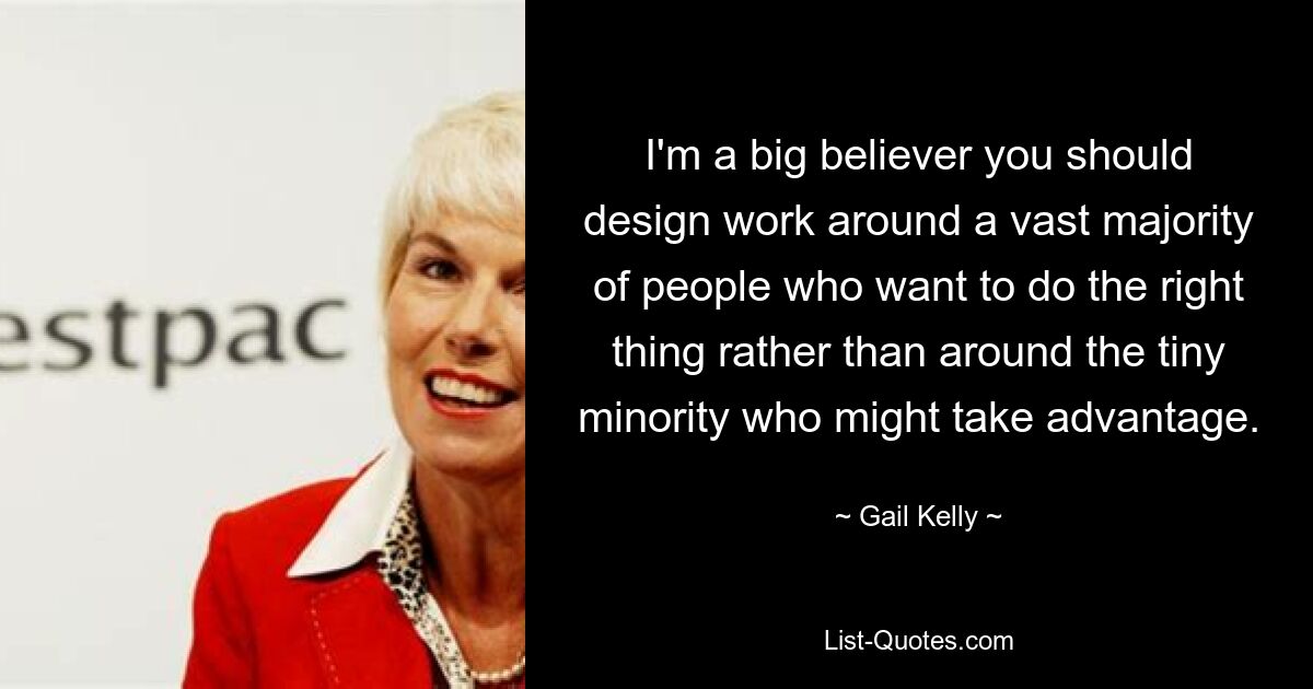 I'm a big believer you should design work around a vast majority of people who want to do the right thing rather than around the tiny minority who might take advantage. — © Gail Kelly