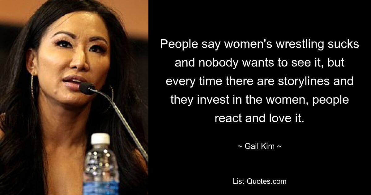 People say women's wrestling sucks and nobody wants to see it, but every time there are storylines and they invest in the women, people react and love it. — © Gail Kim