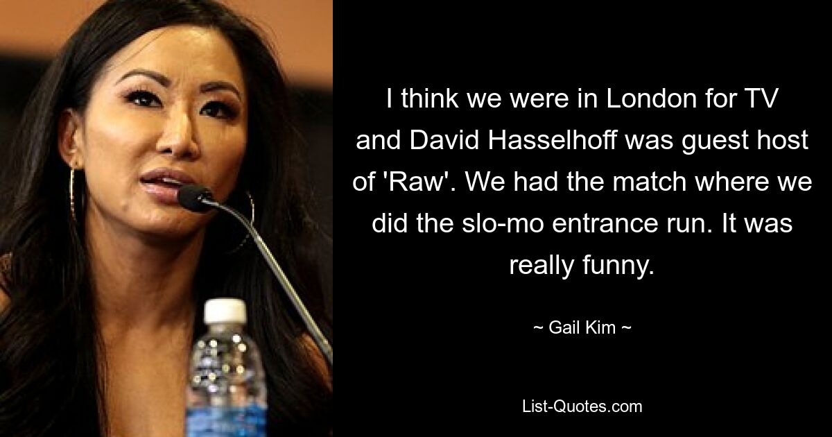 I think we were in London for TV and David Hasselhoff was guest host of 'Raw'. We had the match where we did the slo-mo entrance run. It was really funny. — © Gail Kim