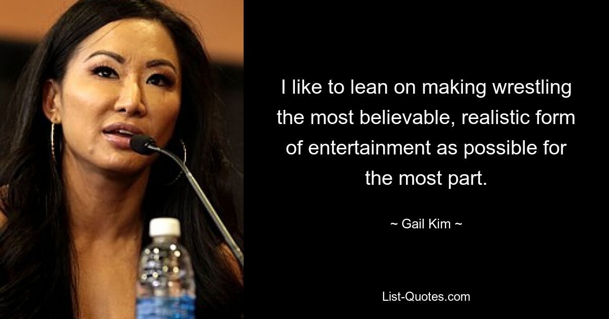 I like to lean on making wrestling the most believable, realistic form of entertainment as possible for the most part. — © Gail Kim