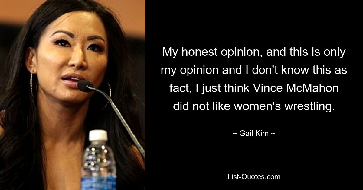 My honest opinion, and this is only my opinion and I don't know this as fact, I just think Vince McMahon did not like women's wrestling. — © Gail Kim