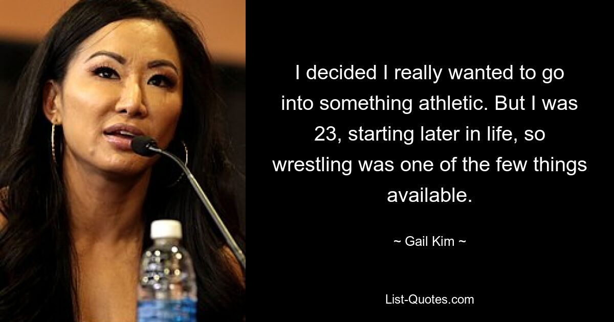 I decided I really wanted to go into something athletic. But I was 23, starting later in life, so wrestling was one of the few things available. — © Gail Kim