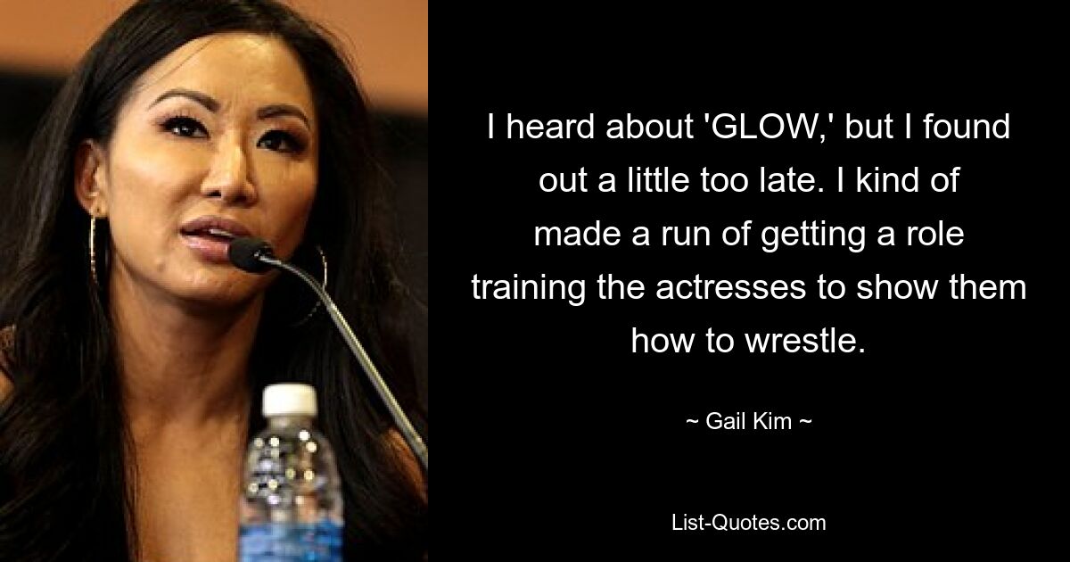 I heard about 'GLOW,' but I found out a little too late. I kind of made a run of getting a role training the actresses to show them how to wrestle. — © Gail Kim