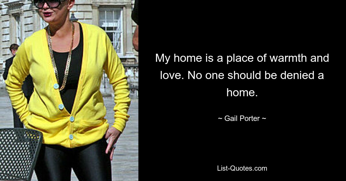 My home is a place of warmth and love. No one should be denied a home. — © Gail Porter