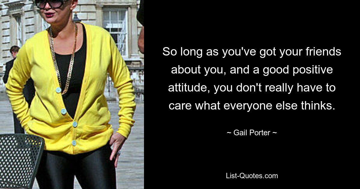 So long as you've got your friends about you, and a good positive attitude, you don't really have to care what everyone else thinks. — © Gail Porter