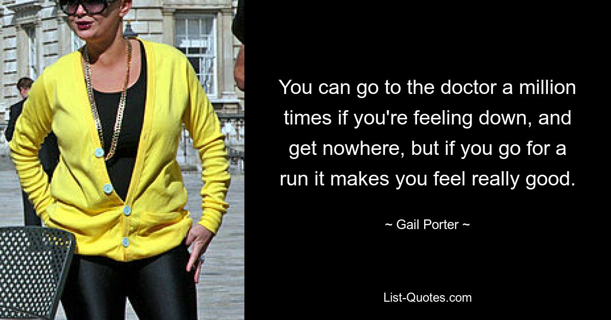 You can go to the doctor a million times if you're feeling down, and get nowhere, but if you go for a run it makes you feel really good. — © Gail Porter