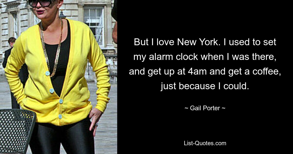 But I love New York. I used to set my alarm clock when I was there, and get up at 4am and get a coffee, just because I could. — © Gail Porter