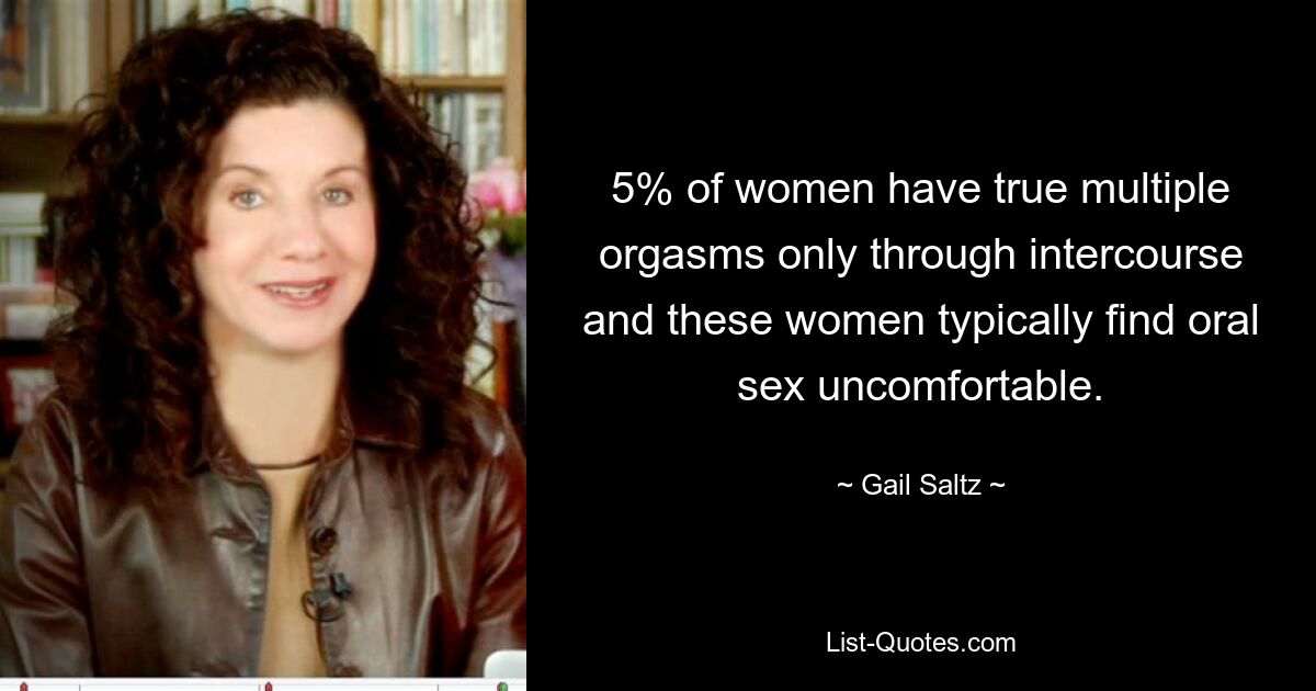 5% of women have true multiple orgasms only through intercourse and these women typically find oral sex uncomfortable. — © Gail Saltz