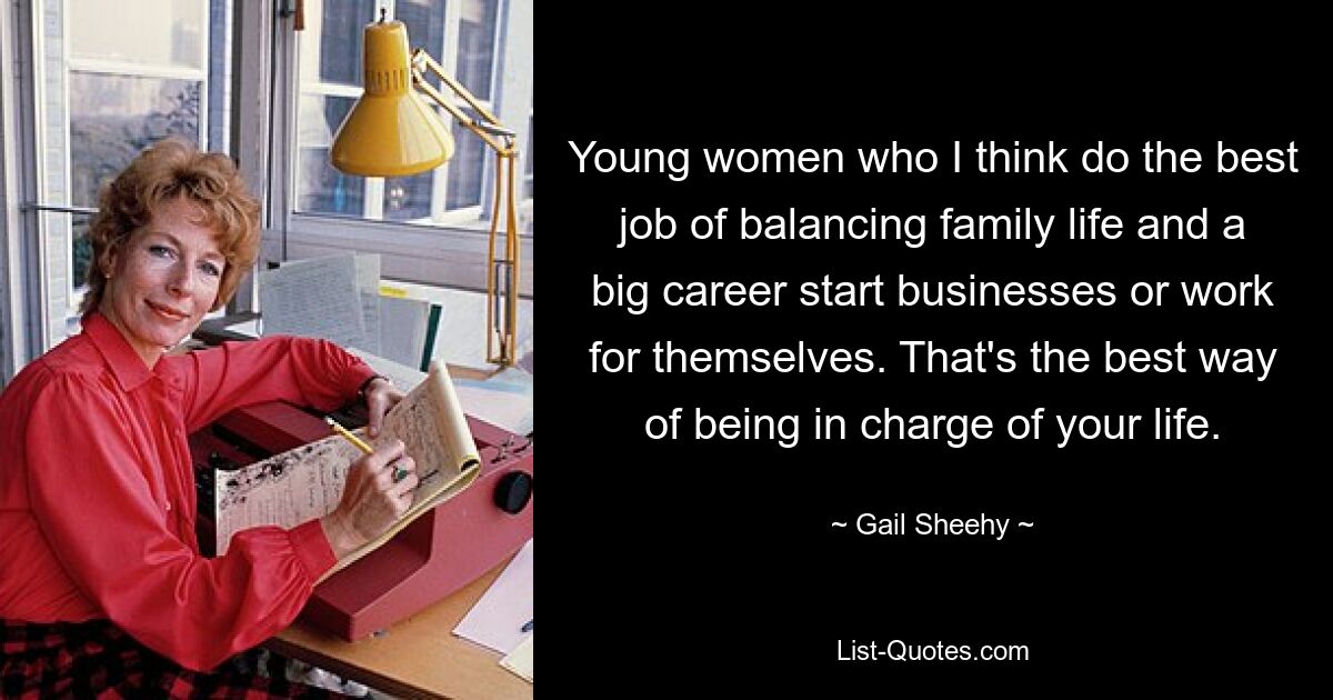 Young women who I think do the best job of balancing family life and a big career start businesses or work for themselves. That's the best way of being in charge of your life. — © Gail Sheehy