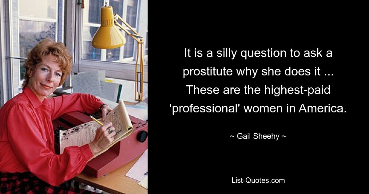 It is a silly question to ask a prostitute why she does it ... These are the highest-paid 'professional' women in America. — © Gail Sheehy