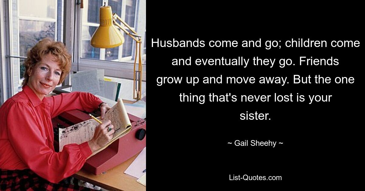 Husbands come and go; children come and eventually they go. Friends grow up and move away. But the one thing that's never lost is your sister. — © Gail Sheehy