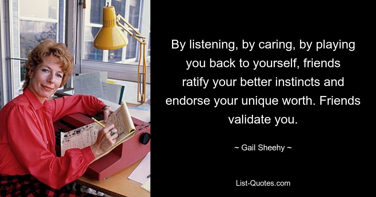 By listening, by caring, by playing you back to yourself, friends ratify your better instincts and endorse your unique worth. Friends validate you. — © Gail Sheehy