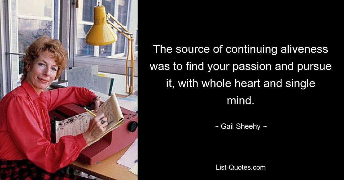 The source of continuing aliveness was to find your passion and pursue it, with whole heart and single mind. — © Gail Sheehy