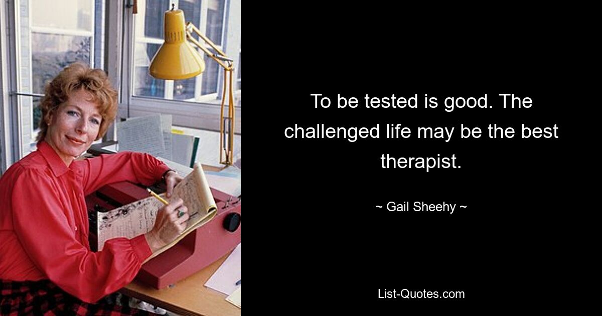 To be tested is good. The challenged life may be the best therapist. — © Gail Sheehy