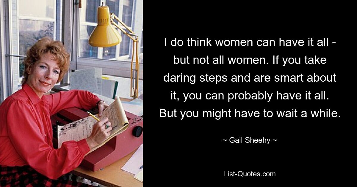 I do think women can have it all - but not all women. If you take daring steps and are smart about it, you can probably have it all. But you might have to wait a while. — © Gail Sheehy