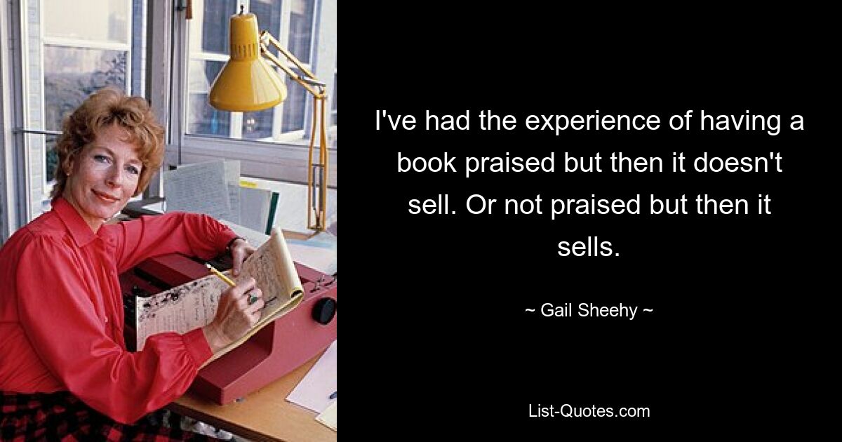 I've had the experience of having a book praised but then it doesn't sell. Or not praised but then it sells. — © Gail Sheehy