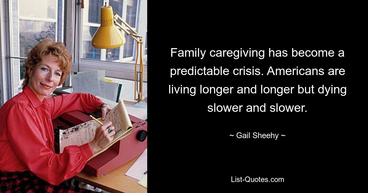 Family caregiving has become a predictable crisis. Americans are living longer and longer but dying slower and slower. — © Gail Sheehy