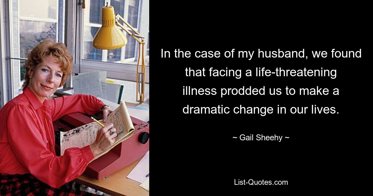 Im Fall meines Mannes stellten wir fest, dass die lebensbedrohliche Krankheit uns zu einer dramatischen Veränderung in unserem Leben veranlasste. — © Gail Sheehy 