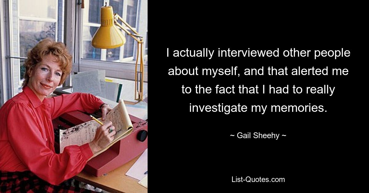 I actually interviewed other people about myself, and that alerted me to the fact that I had to really investigate my memories. — © Gail Sheehy