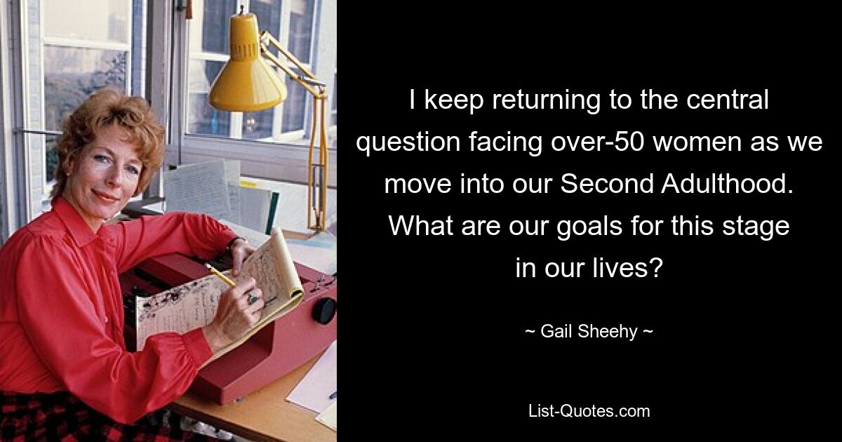 I keep returning to the central question facing over-50 women as we move into our Second Adulthood. What are our goals for this stage in our lives? — © Gail Sheehy