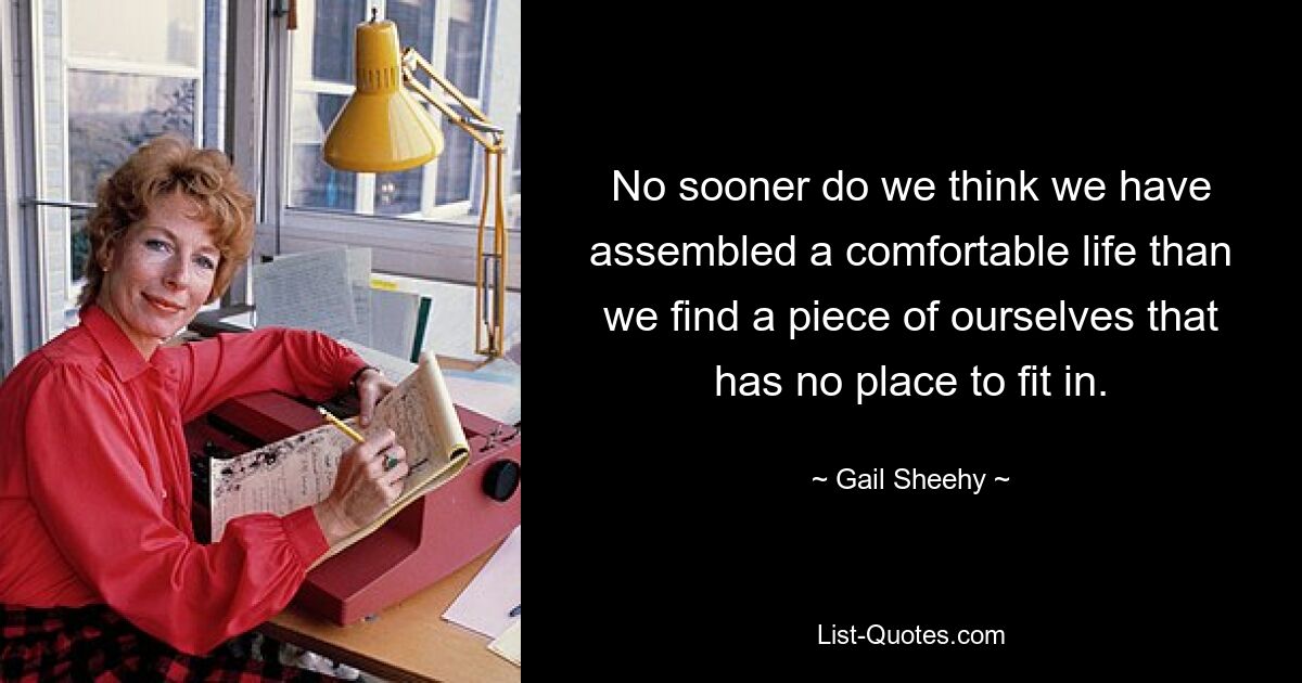 No sooner do we think we have assembled a comfortable life than we find a piece of ourselves that has no place to fit in. — © Gail Sheehy