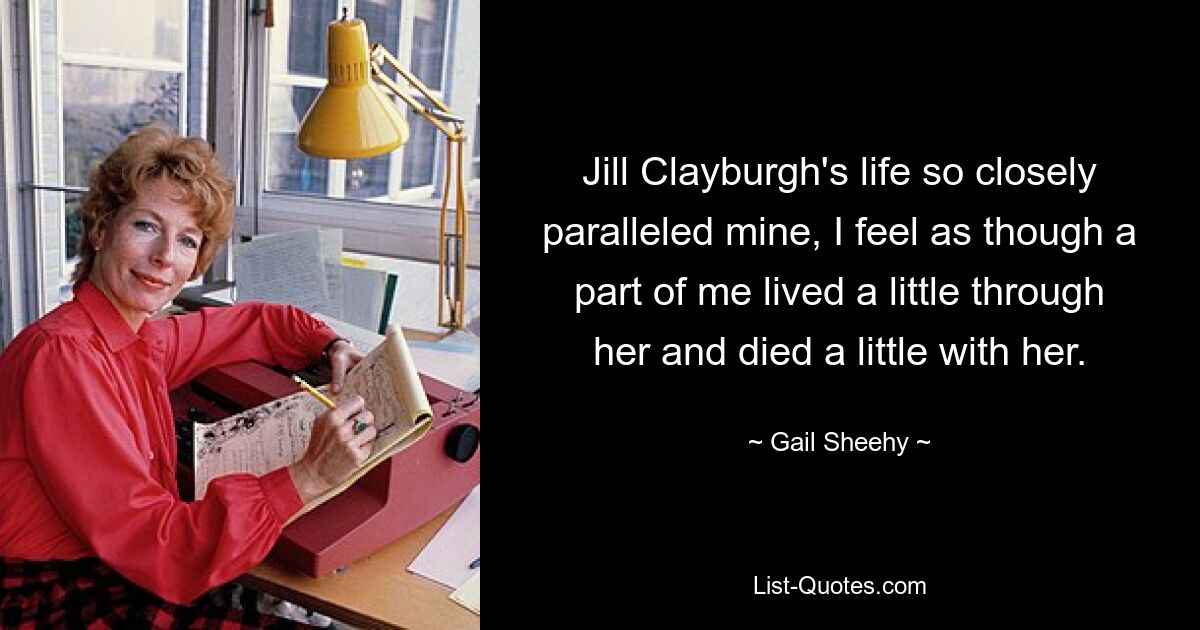 Jill Clayburgh's life so closely paralleled mine, I feel as though a part of me lived a little through her and died a little with her. — © Gail Sheehy