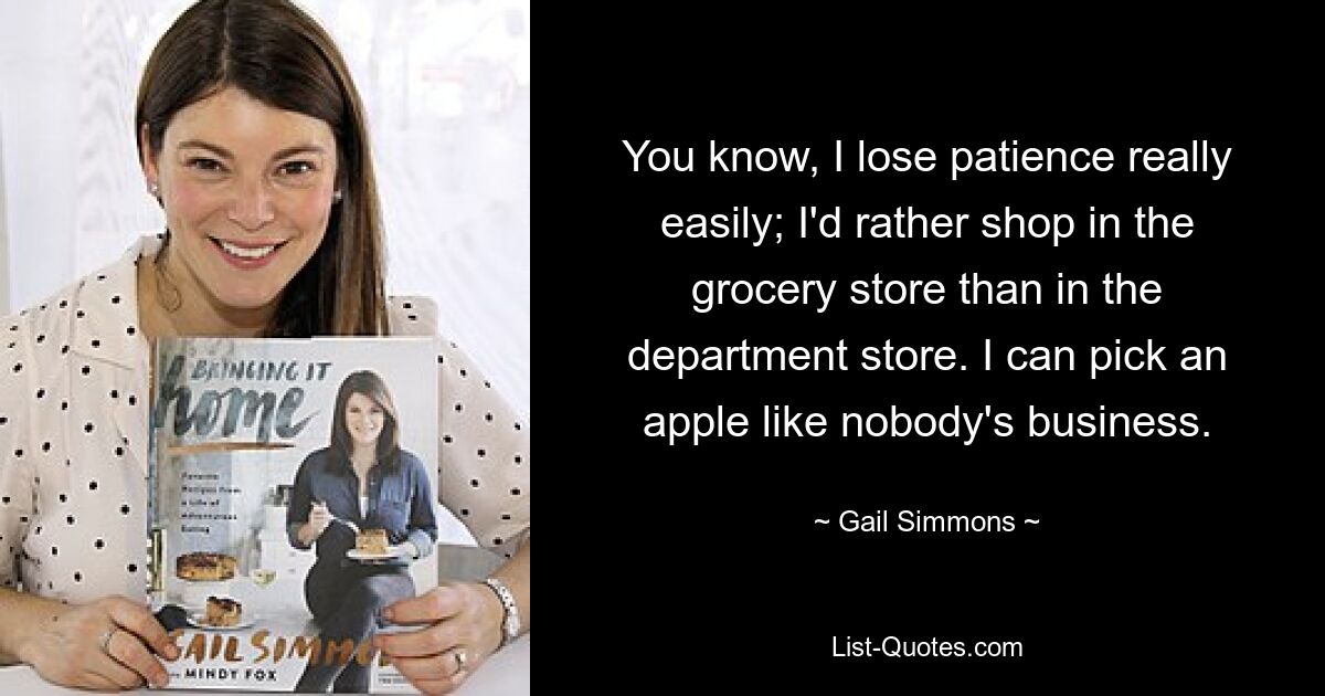 You know, I lose patience really easily; I'd rather shop in the grocery store than in the department store. I can pick an apple like nobody's business. — © Gail Simmons