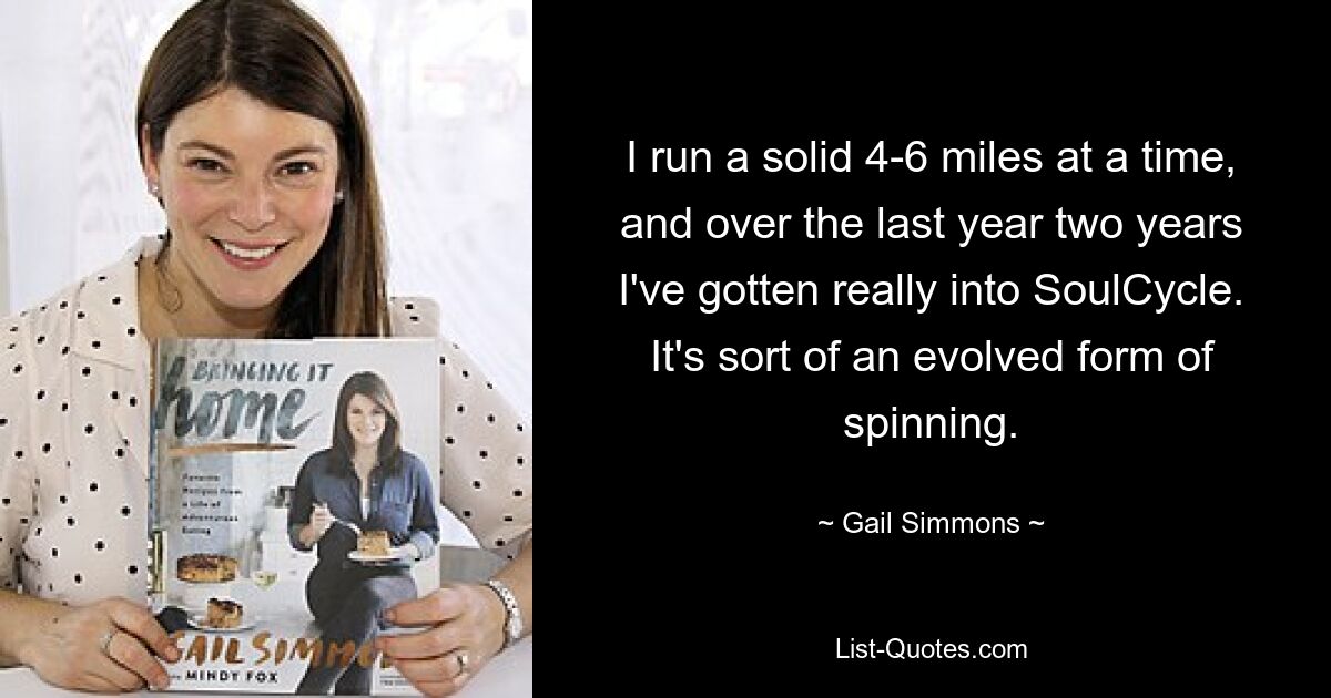 I run a solid 4-6 miles at a time, and over the last year two years I've gotten really into SoulCycle. It's sort of an evolved form of spinning. — © Gail Simmons