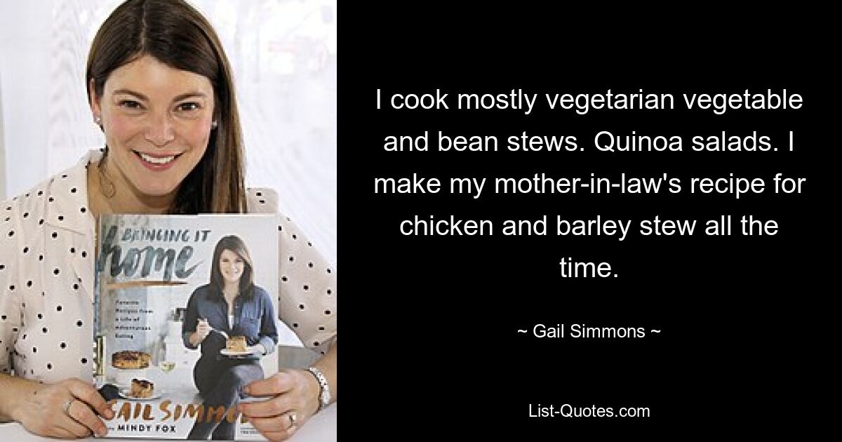 I cook mostly vegetarian vegetable and bean stews. Quinoa salads. I make my mother-in-law's recipe for chicken and barley stew all the time. — © Gail Simmons