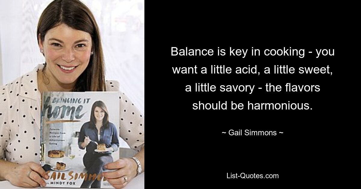 Balance is key in cooking - you want a little acid, a little sweet, a little savory - the flavors should be harmonious. — © Gail Simmons