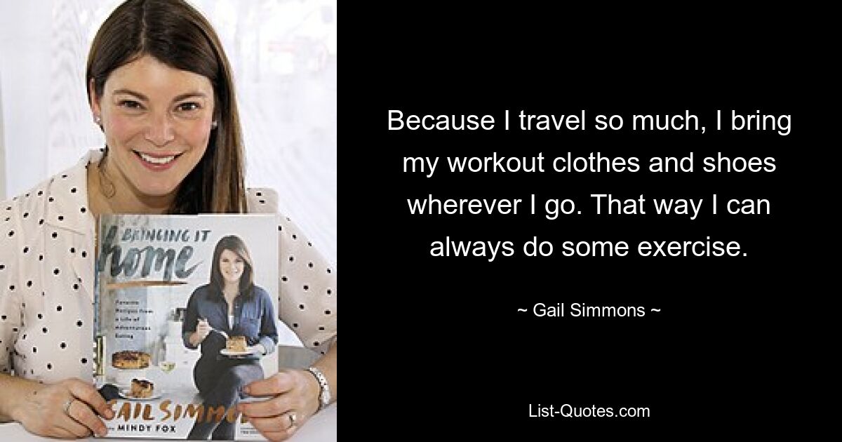 Because I travel so much, I bring my workout clothes and shoes wherever I go. That way I can always do some exercise. — © Gail Simmons