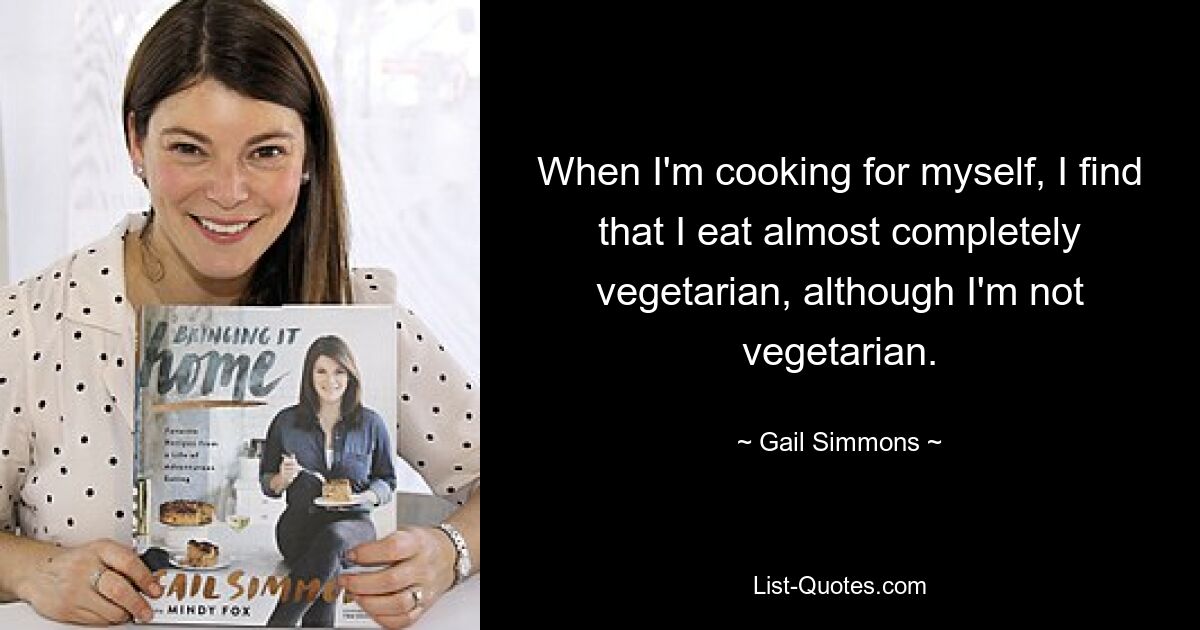 When I'm cooking for myself, I find that I eat almost completely vegetarian, although I'm not vegetarian. — © Gail Simmons