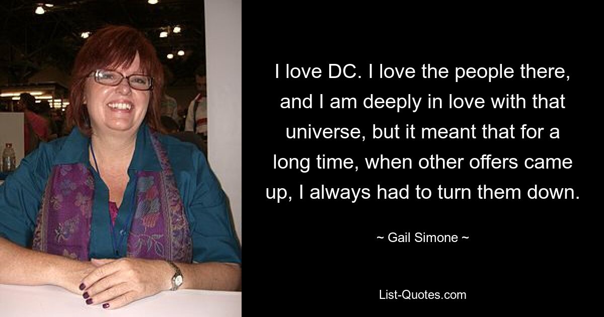 I love DC. I love the people there, and I am deeply in love with that universe, but it meant that for a long time, when other offers came up, I always had to turn them down. — © Gail Simone