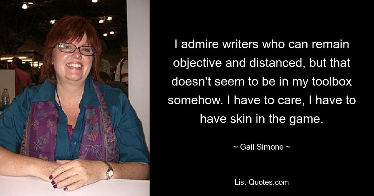 I admire writers who can remain objective and distanced, but that doesn't seem to be in my toolbox somehow. I have to care, I have to have skin in the game. — © Gail Simone