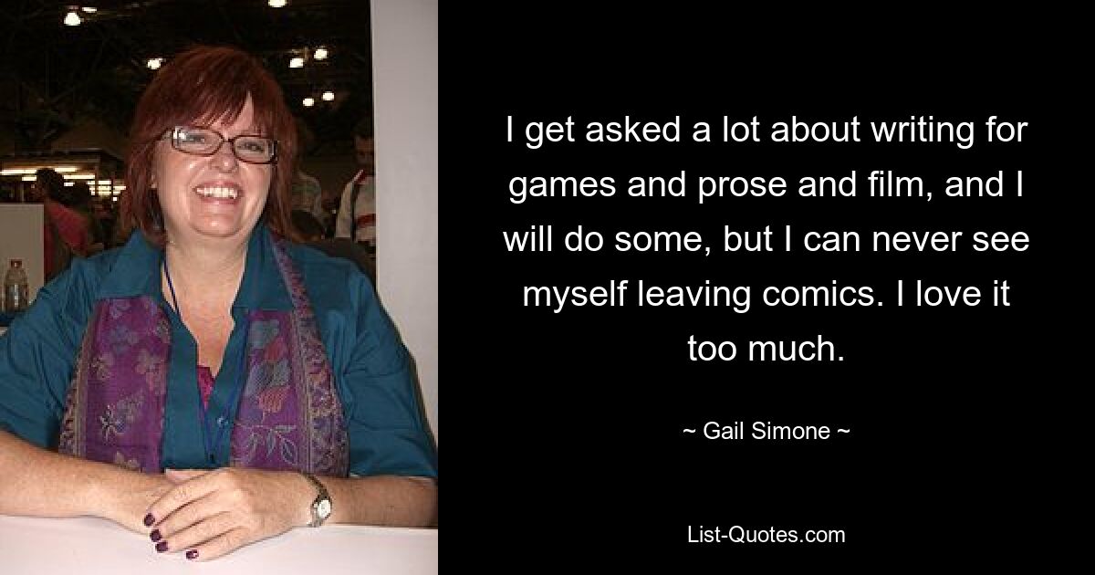 I get asked a lot about writing for games and prose and film, and I will do some, but I can never see myself leaving comics. I love it too much. — © Gail Simone